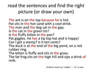 read the sentences and find the right
     picture (or draw your own)
The ant is on the tap because he is hot.
Pat sits in the hot sand with a cool drink.
The man and the dog sat in the gap.
Is the cat in the green tin?
Is the fluffy kitten in the pan?
Pat giggles. He has a tip top hat and is happy!
Can I get a stamp? Is it ten cents?
The duck is at the end of the big pond, on a red
rubber ring.
The kitten is fluffy and sits in the grass.
The fat frog sits on the high hill and sips a drink of
milk.
                          Children work out ‘rubber’ – ‘er’ is new
 
