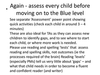•
    Again - assess every child before
      moving on to the Blue level
    See separate ‘Assessment’ power point showing
    quick activities (check each child in around 3 – 4
    minutes)
    These are also ideal for TAs as they can assess new
    children to identify gaps, and to see where to start
    each child, or where more work is needed.
    Please use reading and spelling ‘tests’ that assess
    reading and spelling skills, not outcomes (ie the
    processes required of the brain) Reading ‘levels’
    (especially PMs) tell us very little about ‘gaps’ – and
    what that child needs in order to become a fluent
    and confident reader (and writer)
 