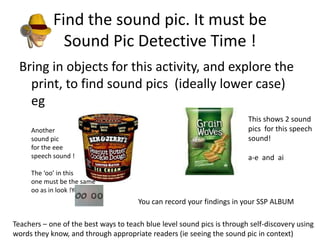 Find the sound pic. It must be
              Sound Pic Detective Time !
 Bring in objects for this activity, and explore the
   print, to find sound pics (ideally lower case)
   eg
                                                                         This shows 2 sound
     Another                                                             pics for this speech
     sound pic                                                           sound!
     for the eee
     speech sound !                                                      a-e and ai
     The ‘oo’ in this
     one must be the same
     oo as in look !You can
                                       You can record your findings in your SSP ALBUM

Teachers – one of the best ways to teach blue level sound pics is through self-discovery using
words they know, and through appropriate readers (ie seeing the sound pic in context)
 