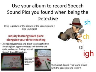Use your album to record Speech
  Sound Pics you found when being the
                Detective
Draw a picture or the picture of the speech sound !
                                                                               sh
                  (the sound pic)


                                                                              ch
                                                                          oi
                                                                              igh
                                               The Speech Sound Frog found a fruit
                                               with the speech sound ‘sssss’ !
 