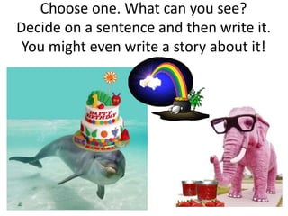 Choose one. What can you see?
Decide on a sentence and then write it.
 You might even write a story about it!
 