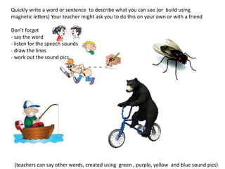 Quickly write a word or sentence to describe what you can see (or build using
magnetic letters) Your teacher might ask you to do this on your own or with a friend

Don’t forget
- say the word
- listen for the speech sounds
- draw the lines
- work out the sound pics
                                 _ _ _




 (teachers can say other words, created using green , purple, yellow and blue sound pics)
 