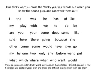 Our tricky words – cross the ‘tricky yes, yes’ words out when you
           know the sound pics, and can work them out!

    I       the            was           he         has        of like
    my          play       with          we          to         do       be
    are       you          your       come does some                      like
    said        here        there going              because she
    other come some would have give go
    my by one two only any before want put
    what which where when who want would
These go into each child’s tricky word envelope, in home folder ( this list, copied, is fine)
If children use certain words a lot and these are difficult o remember, then add them
 