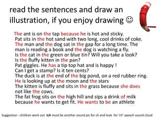 read the sentences and draw an
     illustration, if you enjoy drawing 
        The ant is on the tap because he is hot and sticky.
        Pat sits in the hot sand with two long, cool drinks of coke.
        The man and the dog sat in the gap for a long time. The
        man is reading a book and the dog is watching a fly.
        Is the cat in the green or blue tin? Will you take a look?
        Is the fluffy kitten in the pan?
        Pat giggles. He has a tip top hat and is happy !
        Can I get a stamp? Is it ten cents?
        The duck is at the end of the big pond, on a red rubber ring.
        He is looking up at the moon and the stars
        The kitten is fluffy and sits in the grass because she does
        not like the cows.
        The fat frog sits on the high hill and sips a drink of milk
        because he wants to get fit. He wants to be an athlete

Suggestion - children work out tch must be another sound pic for ch and look for ‘ch’ speech sound cloud
 