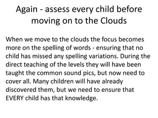 Again - assess every child before
      moving on to the Clouds
When we move to the clouds the focus becomes
more on the spelling of words - ensuring that no
child has missed any spelling variations. During the
direct teaching of the levels they will have been
taught the common sound pics, but now need to
cover all. Many children will have already
discovered them, but we need to ensure that
EVERY child has that knowledge.
 