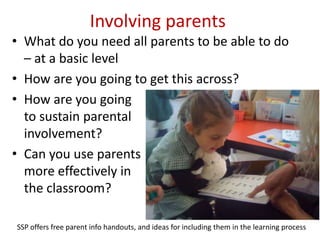 Involving parents
• What do you need all parents to be able to do
  – at a basic level
• How are you going to get this across?
• How are you going
  to sustain parental
  involvement?
• Can you use parents
  more effectively in
  the classroom?

SSP offers free parent info handouts, and ideas for including them in the learning process
 