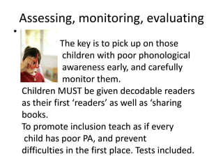 Assessing, monitoring, evaluating
•
               The key is to pick up on those
                children with poor phonological
                awareness early, and carefully
                monitor them.
    Children MUST be given decodable readers
    as their first ‘readers’ as well as ‘sharing
    books.
    To promote inclusion teach as if every
     child has poor PA, and prevent
    difficulties in the first place. Tests included.
 