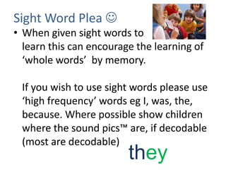 Sight Word Plea 
• When given sight words to
  learn this can encourage the learning of
  ‘whole words’ by memory.

 If you wish to use sight words please use
 ‘high frequency’ words eg I, was, the,
 because. Where possible show children
 where the sound pics™ are, if decodable
 (most are decodable)
                         they
 