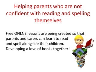 Helping parents who are not
confident with reading and spelling
           themselves

Free ONLNE lessons are being created so that
parents and carers can learn to read
and spell alongside their children.
Developing a love of books together !
 