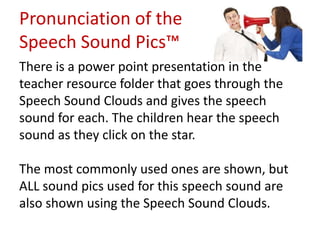 Pronunciation of the
Speech Sound Pics™
There is a power point presentation in the
teacher resource folder that goes through the
Speech Sound Clouds and gives the speech
sound for each. The children hear the speech
sound as they click on the star.

The most commonly used ones are shown, but
ALL sound pics used for this speech sound are
also shown using the Speech Sound Clouds.
 