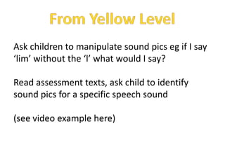 Ask children to manipulate sound pics eg if I say
‘lim’ without the ‘l’ what would I say?

Read assessment texts, ask child to identify
sound pics for a specific speech sound

(see video example here)
 