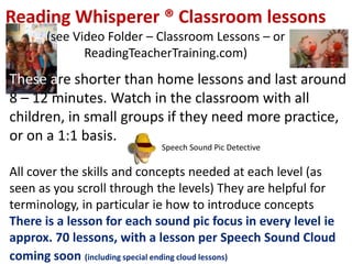Reading Whisperer ® Classroom lessons
      (see Video Folder – Classroom Lessons – or
             ReadingTeacherTraining.com)
These are shorter than home lessons and last around
8 – 12 minutes. Watch in the classroom with all
children, in small groups if they need more practice,
or on a 1:1 basis.
                            Speech Sound Pic Detective

All cover the skills and concepts needed at each level (as
seen as you scroll through the levels) They are helpful for
terminology, in particular ie how to introduce concepts
There is a lesson for each sound pic focus in every level ie
approx. 70 lessons, with a lesson per Speech Sound Cloud
coming soon (including special ending cloud lessons)
 