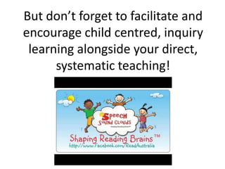 But don’t forget to facilitate and
encourage child centred, inquiry
 learning alongside your direct,
      systematic teaching!
 