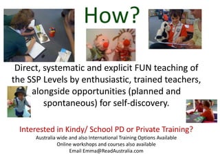 How?
 Direct, systematic and explicit FUN teaching of
the SSP Levels by enthusiastic, trained teachers,
     alongside opportunities (planned and
         spontaneous) for self-discovery.

  Interested in Kindy/ School PD or Private Training?
      Australia wide and also International Training Options Available
                Online workshops and courses also available
                     Email Emma@ReadAustralia.com
 