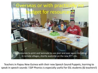 Overseas or with practically no
                 budget for resources?




           Free resources to print and laminate to use over and over again, including
                   in remote villages, shortly available on the new RTT site.


  Teachers in Papau New Guinea with their new Speech Sound Puppets, learning to
speak in speech sounds ! SSP Phonics is especially useful for ESL students (& teachers!)
 
