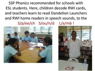 SSP Phonics recommended for schools with
ESL students. Here, children decode RWI cards,
and teachers learn to read Dandelion Launchers
and RWI home readers in speech sounds, to the
       S/p/ee/ch S/ou/n/d L/a/mb !
 