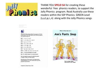 THANK YOU SPELD SA for creating these
wonderful free phonics readers, to support the
Jolly Phonics program. Read Australia use these
readers within the SSP Phonics GREEN Level
(s,a,t,p,i.,n) along with the Jolly Phonics songs
 