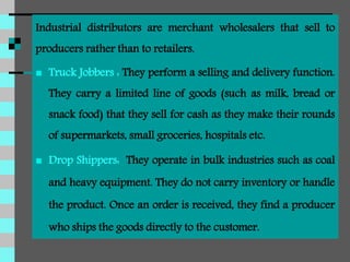 Industrial distributors are merchant wholesalers that sell to
producers rather than to retailers.
 Truck Jobbers : They perform a selling and delivery function.
They carry a limited line of goods (such as milk, bread or
snack food) that they sell for cash as they make their rounds
of supermarkets, small groceries, hospitals etc.
 Drop Shippers: They operate in bulk industries such as coal
and heavy equipment. They do not carry inventory or handle
the product. Once an order is received, they find a producer
who ships the goods directly to the customer.
 