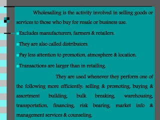 Wholesailing is the activity involved in selling goods or
services to those who buy for resale or business use.
Excludes manufacturers, farmers & retailers.
They are also called distributors.
Pay less attention to promotion, atmosphere & location.
Transactions are larger than in retailing.
They are used whenever they perform one of
the following more efficiently: selling & promoting, buying &
assortment building, bulk breaking, warehousing,
transportation, financing, risk bearing, market info &
management services & counseling.
 