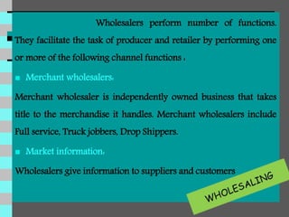 Wholesalers perform number of functions.
They facilitate the task of producer and retailer by performing one
or more of the following channel functions :
 Merchant wholesalers:
Merchant wholesaler is independently owned business that takes
title to the merchandise it handles. Merchant wholesalers include
Full service, Truck jobbers, Drop Shippers.
 Market information:
Wholesalers give information to suppliers and customers
 