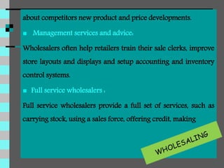 about competitors new product and price developments.
 Management services and advice:
Wholesalers often help retailers train their sale clerks, improve
store layouts and displays and setup accounting and inventory
control systems.
 Full service wholesalers :
Full service wholesalers provide a full set of services, such as
carrying stock, using a sales force, offering credit, making
 