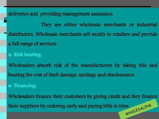 deliveries and providing management assistance.
They are either wholesale merchants or industrial
distributors. Wholesale merchants sell mostly to retailers and provide
a full range of services.
 Risk bearing:
Wholesalers absorb risk of the manufacturers by taking title and
bearing the cost of theft damage, spoilage and obsolescence.
 Financing:
Wholesalers finance their customers by giving credit and they finance
their suppliers by ordering early and paying bills in time.
 
