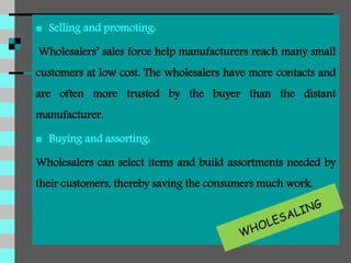  Selling and promoting:
Wholesalers’ sales force help manufacturers reach many small
customers at low cost. The wholesalers have more contacts and
are often more trusted by the buyer than the distant
manufacturer.
 Buying and assorting:
Wholesalers can select items and build assortments needed by
their customers, thereby saving the consumers much work.
 