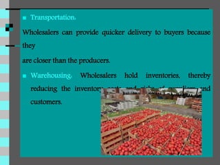  Transportation:
Wholesalers can provide quicker delivery to buyers because
they
are closer than the producers.
 Warehousing: Wholesalers hold inventories, thereby
reducing the inventory costs and risks of suppliers and
customers.
 
