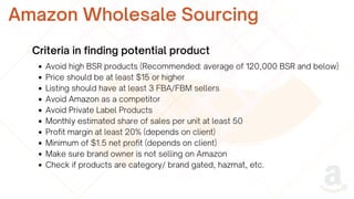 Avoid high BSR products (Recommended: average of 120,000 BSR and below)
Price should be at least $15 or higher
Listing should have at least 3 FBA/FBM sellers
Avoid Amazon as a competitor
Avoid Private Label Products
Monthly estimated share of sales per unit at least 50
Profit margin at least 20% (depends on client)
Minimum of $1.5 net profit (depends on client)
Make sure brand owner is not selling on Amazon
Check if products are category/ brand gated, hazmat, etc.
Amazon Wholesale Sourcing
Criteria in finding potential product
 