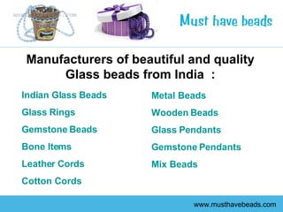 www.musthavebeads.com Manufacturers of beautiful and quality Glass beads from India  : Indian Glass Beads   Glass Rings   Gemstone Beads   Bone Items   Leather Cords   Cotton Cords   Metal Beads   Wooden Beads   Glass Pendants   Gemstone Pendants Mix Beads 