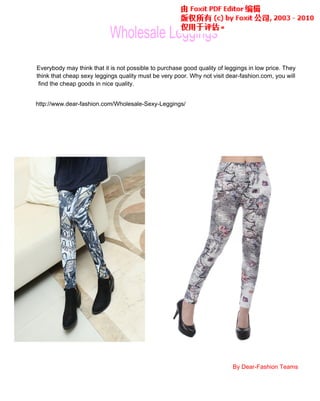 Wholesale Leggings
Everybody may think that it is not possible to purchase good quality of leggings in low price. They
think that cheap sexy leggings quality must be very poor. Why not visit dear-fashion.com, you will
find the cheap goods in nice quality.
http://www.dear-fashion.com/Wholesale-Sexy-Leggings/
Everybody may think that it is not possible to purchase good quality of leggings in low price. They
By Dear-Fashion Teams
 