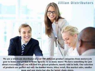 We are a wholesale distributor of over 100 different product categories from motorcycle
gear to home and garden to home security to so many more! We have something for just
about everyone! Here you will find low priced products, mostly sold in bulk. Our selection
of products are perfect not only for leather stores, biker retail, flea market sales, smaller
mom and pop stores but also for larger chain stores.
 