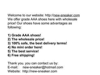 Welcome to our website: http:// new-sneaker.com   We offer grade AAA shoes here with wholesale price! Our shoes have some advantages as following:  1) Grade AAA shoes!  2) The wholesale price!  3) 100% safe, the best delivery terms!  4) No mini order here!  5) The best service!  6) Free shipping! Thank you. you can contact us by:  E-mail:  [email_address] Website:  http://new-sneaker.com   