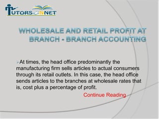At

times, the head office predominantly the
manufacturing firm sells articles to actual consumers
through its retail outlets. In this case, the head office
sends articles to the branches at wholesale rates that
is, cost plus a percentage of profit.
Continue Reading

 