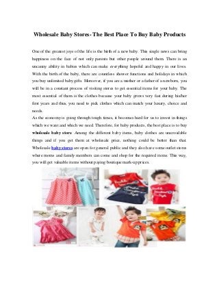 Wholesale Baby Stores- The Best Place To Buy Baby Products
One of the greatest joys of the life is the birth of a new baby. This single news can bring
happiness on the face of not only parents but other people around them. There is an
uncanny ability in babies which can make everything hopeful and happy in our lives.
With the birth of the baby, there are countless shower functions and holidays in which
you buy unlimited baby gifts. Moreover, if you are a mother or a father of a newborn, you
will be in a constant process of visiting stores to get essential items for your baby. The
most essential of them is the clothes because your baby grows very fast during his/her
first years and thus, you need to pick clothes which can match your luxury, choice and
needs.
As the economy is going through tough times, it becomes hard for us to invest in things
which we want and which we need. Therefore, for baby products, the best place is to buy
wholesale baby store. Among the different baby items, baby clothes are unavoidable
things and if you get them at wholesale price, nothing could be better than that.
Wholesale baby stores are open for general public and they also have some outlet stores
where moms and family members can come and shop for the required items. This way,
you will get valuable items without paying boutique mark-up prices.
 