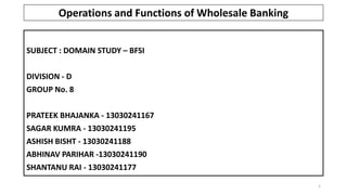 SUBJECT : DOMAIN STUDY – BFSI
DIVISION - D
GROUP No. 8
PRATEEK BHAJANKA - 13030241167
SAGAR KUMRA - 13030241195
ASHISH BISHT - 13030241188
ABHINAV PARIHAR -13030241190
SHANTANU RAI - 13030241177
1
Operations and Functions of Wholesale Banking
 