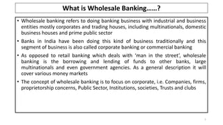 • Wholesale banking refers to doing banking business with industrial and business
entities mostly corporates and trading houses, including multinationals, domestic
business houses and prime public sector
• Banks in India have been doing this kind of business traditionally and this
segment of business is also called corporate banking or commercial banking
• As opposed to retail banking which deals with ‘man in the street’, wholesale
banking is the borrowing and lending of funds to other banks, large
multinationals and even government agencies. As a general description it will
cover various money markets
• The concept of wholesale banking is to focus on corporate, i.e. Companies, firms,
proprietorship concerns, Public Sector, Institutions, societies, Trusts and clubs
1
What is Wholesale Banking……?
 