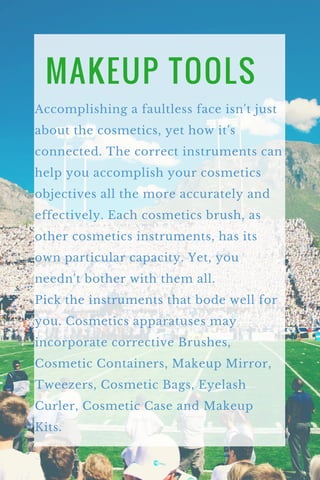 MAKEUP TOOLS
Accomplishing a faultless face isn't just
about the cosmetics, yet how it's
connected. The correct instruments can
help you accomplish your cosmetics
objectives all the more accurately and
effectively. Each cosmetics brush, as
other cosmetics instruments, has its
own particular capacity. Yet, you
needn't bother with them all.
Pick the instruments that bode well for
you. Cosmetics apparatuses may
incorporate corrective Brushes,
Cosmetic Containers, Makeup Mirror,
Tweezers, Cosmetic Bags, Eyelash
Curler, Cosmetic Case and Makeup
Kits.
 