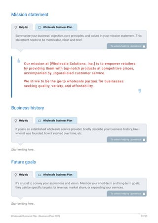 Mission statement
Our mission at [Wholesale Solutions, Inc.] is to empower retailers
by providing them with top-notch products at competitive prices,
accompanied by unparalleled customer service.
We strive to be the go-to wholesale partner for businesses
seeking quality, variety, and affordability.
❛
❜
Business history
Start writing here..
Future goals
Start writing here..
Summarize your business’ objective, core principles, and values in your mission statement. This
statement needs to be memorable, clear, and brief.
To unlock help try Upmetrics! 
If you’re an established wholesale service provider, briefly describe your business history, like—
when it was founded, how it evolved over time, etc.
Additionally, If you have received any awards or recognition for excellent work, describe them.
To unlock help try Upmetrics! 
It’s crucial to convey your aspirations and vision. Mention your short-term and long-term goals;
they can be specific targets for revenue, market share, or expanding your services.
To unlock help try Upmetrics! 
 Help tip  Wholesale Business Plan
 Help tip  Wholesale Business Plan
 Help tip  Wholesale Business Plan
Wholesale Business Plan | Business Plan 2023 12/50
 