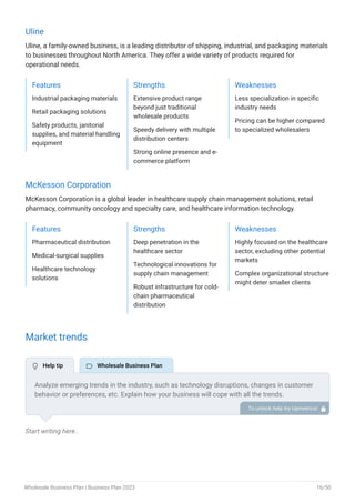 Uline
Uline, a family-owned business, is a leading distributor of shipping, industrial, and packaging materials
to businesses throughout North America. They offer a wide variety of products required for
operational needs.
Features
Industrial packaging materials
Retail packaging solutions
Safety products, janitorial
supplies, and material handling
equipment
Strengths
Extensive product range
beyond just traditional
wholesale products
Speedy delivery with multiple
distribution centers
Strong online presence and e-
commerce platform
Weaknesses
Less specialization in specific
industry needs
Pricing can be higher compared
to specialized wholesalers
McKesson Corporation
McKesson Corporation is a global leader in healthcare supply chain management solutions, retail
pharmacy, community oncology and specialty care, and healthcare information technology.
Features
Pharmaceutical distribution
Medical-surgical supplies
Healthcare technology
solutions
Strengths
Deep penetration in the
healthcare sector
Technological innovations for
supply chain management
Robust infrastructure for cold-
chain pharmaceutical
distribution
Weaknesses
Highly focused on the healthcare
sector, excluding other potential
markets
Complex organizational structure
might deter smaller clients
Market trends
Start writing here..
Analyze emerging trends in the industry, such as technology disruptions, changes in customer
behavior or preferences, etc. Explain how your business will cope with all the trends.
For instance, D2C (Direct-to-Consumer) wholesale has a booming market; explain how you plan
on dealing with this potential growth opportunity.
To unlock help try Upmetrics! 
 Help tip  Wholesale Business Plan
Wholesale Business Plan | Business Plan 2023 16/50
 