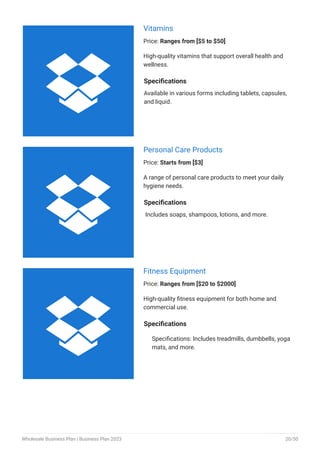 Vitamins
Price: Ranges from [$5 to $50]
High-quality vitamins that support overall health and
wellness.
Specifications
Available in various forms including tablets, capsules,
and liquid.
Personal Care Products
Price: Starts from [$3]
A range of personal care products to meet your daily
hygiene needs.
Specifications
Includes soaps, shampoos, lotions, and more.
Fitness Equipment
Price: Ranges from [$20 to $2000]
High-quality fitness equipment for both home and
commercial use.
Specifications
Specifications: Includes treadmills, dumbbells, yoga
mats, and more.



Wholesale Business Plan | Business Plan 2023 20/50
 