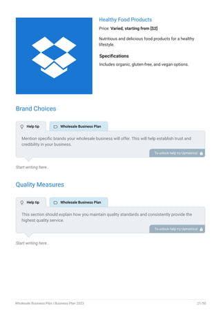 Healthy Food Products
Price: Varied, starting from [$2]
Nutritious and delicious food products for a healthy
lifestyle.
Specifications
Includes organic, gluten-free, and vegan options.
Brand Choices
Start writing here..
Quality Measures
Start writing here..
Mention specific brands your wholesale business will offer. This will help establish trust and
credibility in your business.
To unlock help try Upmetrics! 
This section should explain how you maintain quality standards and consistently provide the
highest quality service.
This may include having industry-specific certifications, supply chain protocols, and employee
training and education.
To unlock help try Upmetrics! 
 Help tip  Wholesale Business Plan
 Help tip  Wholesale Business Plan

Wholesale Business Plan | Business Plan 2023 21/50
 