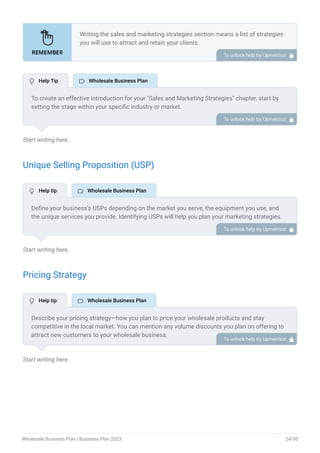 Start writing here..
Unique Selling Proposition (USP)
Start writing here..
Pricing Strategy
Start writing here..
Writing the sales and marketing strategies section means a list of strategies
you will use to attract and retain your clients.
Here are some key points to include in your marketing plan:
Define a unique selling proposition (USP).
Explain pricing strategy.
Marketing strategies.
Sales strategies.
Customer retention.
•
•
•
•
•
To unlock help try Upmetrics! 
To create an effective introduction for your "Sales and Marketing Strategies" chapter, start by
setting the stage within your specific industry or market.
Emphasize the competitive nature of your field and the importance of both quality services and
strategic marketing in this context.
Clearly state the objectives of your sales and marketing strategies, which should include
maximizing outreach, fostering engagement, and achieving sustained growth.
Additionally, mention the specific techniques or approaches you will employ, whether traditional
or modern, to establish your brand as the preferred choice for your target audience. This
introduction provides a clear overview and prepares readers for the detailed strategies that
follow.
To unlock help try Upmetrics! 
Define your business’s USPs depending on the market you serve, the equipment you use, and
the unique services you provide. Identifying USPs will help you plan your marketing strategies.
For example, competitive pricing, diverse product range, and specialty products and brands
could be some of the great USPs for a premium wholesale company.
To unlock help try Upmetrics! 
Describe your pricing strategy—how you plan to price your wholesale products and stay
competitive in the local market. You can mention any volume discounts you plan on offering to
attract new customers to your wholesale business.
To unlock help try Upmetrics! 
 Help Tip  Wholesale Business Plan
 Help tip  Wholesale Business Plan
 Help tip  Wholesale Business Plan
Wholesale Business Plan | Business Plan 2023 24/50
 