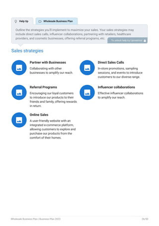 Sales strategies
Partner with Businesses
Collaborating with other
businesses to amplify our reach.

Direct Sales Calls
In-store promotions, sampling
sessions, and events to introduce
customers to our diverse range.

Referral Programs
Encouraging our loyal customers
to introduce our products to their
friends and family, offering rewards
in return.

Influencer collaborations
Effective influencer collaborations
to amplify our reach.

Online Sales
A user-friendly website with an
integrated e-commerce platform,
allowing customers to explore and
purchase our products from the
comfort of their homes.

Outline the strategies you’ll implement to maximize your sales. Your sales strategies may
include direct sales calls, influencer collaborations, partnering with retailers, healthcare
providers, and cosmetic businesses, offering referral programs, etc.
To unlock help try Upmetrics! 
 Help tip  Wholesale Business Plan
Wholesale Business Plan | Business Plan 2023 26/50
 