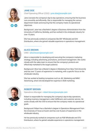 JANE DOE
Chief Operating Officer (COO) - jane.doe@example.com
Jane oversees the company's day-to-day operations, ensuring that the business
runs smoothly and efficiently. She is responsible for managing the various
department heads and ensuring that the company meets its operational
objectives.
Background: Jane has a Bachelor's degree in Business Administration from the
University of California, Berkeley, and has worked in the wholesale industry for
over 10 years.
She has previously worked at companies like DEF Wholesale and GHI
Distributors, where she gained valuable experience in operations management.
ALICE BROWN
CMO - alice.brown@example.com
Alice is responsible for developing and executing the company's marketing
strategy, including advertising, promotions, and brand management. She works
closely with the sales team to ensure that the company's products are
effectively marketed to the target audience.
Background: Alice has a Master's degree in Marketing from New York University
and has over 12 years of experience in marketing, with a specific focus on the
wholesale industry.
She has worked at leading companies such as JKL Marketing and MNO
Advertising, where she developed her expertise in B2B marketing.
ROBERT BROWN
Operations Manager - robert.brown@example.com
Robert is responsible for managing the company's day-to-day operations,
including inventory management, order fulfillment, and customer service. He
works closely with the COO to ensure that the company meets its operational
goals.
Background: Robert has a Bachelor's degree in Operations Management from
the University of Texas at Austin and has over 8 years of experience in the
wholesale industry.
He has previously worked at companies such as PQR Wholesale and STU
Distributors, where he gained valuable experience in operations management.
Wholesale Business Plan | Business Plan 2023 33/50
 