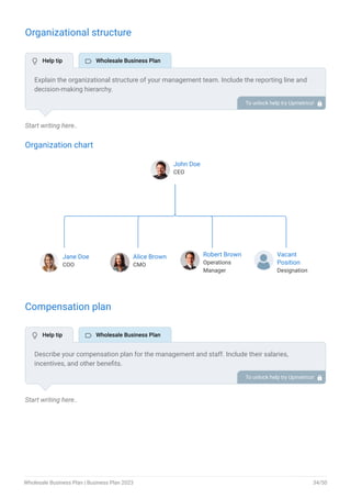 Organizational structure
Start writing here..
Organization chart
John Doe
CEO
Jane Doe
COO
Alice Brown
CMO
Robert Brown
Operations
Manager
Vacant
Position
Designation
End of interactive chart.
Compensation plan
Start writing here..
Explain the organizational structure of your management team. Include the reporting line and
decision-making hierarchy.
To unlock help try Upmetrics! 
Describe your compensation plan for the management and staff. Include their salaries,
incentives, and other benefits.
To unlock help try Upmetrics! 
 Help tip  Wholesale Business Plan
 Help tip  Wholesale Business Plan
Wholesale Business Plan | Business Plan 2023 34/50
 