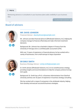 Board of advisors
MR. DAVID JOHNSON
Financial Advisor - david.johnson@example.com
Mr. Johnson provides financial advice to [Wholesale Solutions, Inc.], helping the
company manage its finances effectively and make informed investment
decisions.
Background: Mr. Johnson has a bachelor's degree in Finance from the
University of Chicago and is a certified public accountant (CPA).
With over 15 years of experience in financial advisory, he has worked with a
variety of businesses, from small startups to large corporation
DR EMILY SMITH
Business Strategy Advisor - emily.smith@example.com
Dr. Smith advises [Wholesale Solutions, Inc.] on its overall business strategy,
providing insights and recommendations to help the company achieve its long-
term goals.
Background: Dr. Smith has a Ph.D. in Business Administration from Stanford
University and has over 20 years of experience in business strategy consulting.
She has worked with a range of companies in the wholesale industry, helping
them develop and execute successful business strategies.
Mentioning advisors or consultants in your business plans adds credibility to your business
idea.
So, if you have any advisors or consultants, include them with their names and brief information
consisting of roles and years of experience.
To unlock help try Upmetrics! 
 Help tip
Wholesale Business Plan | Business Plan 2023 35/50
 