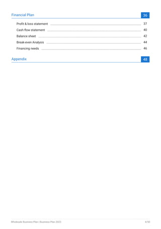 Financial Plan 36
Profit & loss statement 37
Cash flow statement 40
Balance sheet 42
Break-even Analysis 44
Financing needs 46
Appendix 48
Wholesale Business Plan | Business Plan 2023 4/50
 