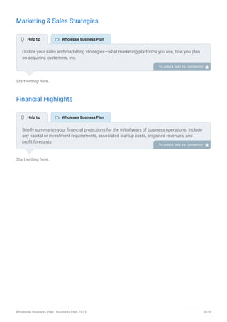 Marketing & Sales Strategies
Start writing here..
Financial Highlights
Start writing here..
Outline your sales and marketing strategies—what marketing platforms you use, how you plan
on acquiring customers, etc.
To unlock help try Upmetrics! 
Briefly summarize your financial projections for the initial years of business operations. Include
any capital or investment requirements, associated startup costs, projected revenues, and
profit forecasts.
To unlock help try Upmetrics! 
 Help tip  Wholesale Business Plan
 Help tip  Wholesale Business Plan
Wholesale Business Plan | Business Plan 2023 8/50
 