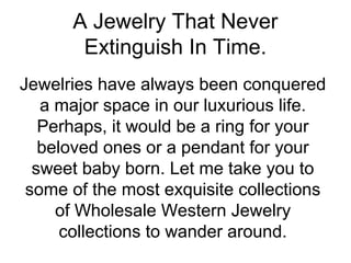 A Jewelry That Never
Extinguish In Time.
Jewelries have always been conquered
a major space in our luxurious life.
Perhaps, it would be a ring for your
beloved ones or a pendant for your
sweet baby born. Let me take you to
some of the most exquisite collections
of Wholesale Western Jewelry
collections to wander around.
 